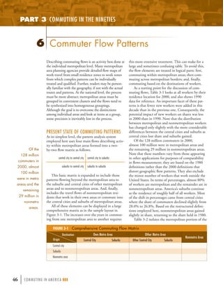 PART 3 COMMUTING IN THE NINETIES



                6 Commuter Flow Patterns
                     Describing commuting ﬂows is an activity best done at                        this more extensive treatment. This can make for a
                     the individual metropolitan level. Many metropolitan                         large and sometimes confusing table. To avoid this,
                     area planning agencies provide detailed ﬂow maps of                          the ﬂow elements are treated in logical parts: ﬁrst,
                     work travel from small residence zones to work zones                         commuting within metropolitan areas; then com-
                     from which complex patterns can be individually                              muting across metropolitan borders; and, ﬁnally,
                     treated and qualiﬁed. Further, readers may be person-                        commuting based on the destinations of workers.
                     ally familiar with the geography, if not with the actual                         As a starting point for the discussion of com-
                     routes and patterns. At the national level, the process                      muting ﬂows, Table 3-1 looks at all workers by their
                     must be more abstract; metropolitan areas must be                            residence location for 2000, and also shows 1990
                     grouped in convenient clusters and the ﬂows need to                          data for reference. An important facet of these pat-
                     be synthesized into homogeneous groupings.                                   terns is that fewer new workers were added in this
                     Although the goal is to overcome the distinctions                            decade than in the previous one. Consequently, the
                     among individual areas and look at items as a group,                         potential impact of new workers on shares was less
                     some precision is inevitably lost in the process.                            in 2000 than in 1990. Note that the distribution
                                                                                                  between metropolitan and nonmetropolitan workers
                                                                                                  has changed only slightly with the more considerable
                     PRESENT STATE OF COMMUTING PATTERNS                                          differences between the central cities and suburbs as
                     At its simplest level, the pattern analysis system                           central cities lost share and suburbs gained.
                     employed here uses four main ﬂows describing activ-                              Of the 128 million commuters in 2000,
                     ity within metropolitan areas formed into a two-                             almost 100 million were in metropolitan areas and
           Of the    by-two ﬂow matrix as follows:                                                the remaining 29 million in nonmetropolitan areas.
      128 million                                                                                 Note that these numbers vary from those appearing
                               central city to central city   central city to suburbs             in other applications for purposes of comparability
     commuters in                                                                                 in ﬂows measurement; they are based on the 1980
 2000, almost                      suburbs to central city    suburbs to suburbs                  deﬁnitions rather than the 2000 deﬁnitions that
      100 million                                                                                 distort geographic ﬂow patterns. They also exclude
                        This basic matrix is expanded to include those                            the minor number of workers that work outside the
 were in metro       patterns ﬂowing beyond the metropolitan area to                              United States. In terms of percentages, almost 80%
 areas and the       the suburbs and central cities of other metropolitan                         of workers are metropolitan and the remainder are in
       remaining     areas and to nonmetropolitan areas. And, ﬁnally,                             nonmetropolitan areas. America’s suburbs continue
                     includes the travel ﬂows of nonmetropolitan resi-                            as the residence of roughly half of all workers. Most
     29 million in   dents that work in their own areas or commute into                           of the shift in percentages came from central cities
        nonmetro     the central cities and suburbs of metropolitan areas.                        where the share of commuters declined slightly from
           areas.       All of these elements can be displayed in a large                         28.0% to 26.8%. Based on the restructured deﬁni-
                     comprehensive matrix as in the sample layout in                              tions employed here, nonmetropolitan areas gained
                     Figure 3-1. The increases over the years in commut-                          slightly in share, returning to the share held in 1980.
                     ing from one metropolitan area to another requires                               Table 3-2 isolates the metropolitan portion of the

                         FIGURE 3-1 Comprehensive Commuting Flow Matrix
                                   Destination                      Own Metro Area                             Other Metro Area
                                                                                                                                         Nonmetro Area
                         Origin                           Central City                  Suburbs     Other Central City       Suburbs
                         Central city
                         Suburbs
                         Nonmetro area




46    | COMMUTING IN AMERICA III
 