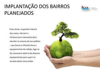 IMPLANTAÇÃO DOS BAIRROS PLANEJADOS       Estas áreas, na grande maioria dos casos, não tem a infraestrutura necessária para atender os anseios do seu público – que busca a infraestrutura e equipamentos da cidade, logo se faz necessário dotá-la de diversos equipamentos para suprir os anseios deste consumidor.