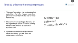 12
Tools to enhance the creative process
 The use of technology that emphasizes free
association, that helps the user understand
previous work and orients the user to visual
techniques.
 Standard software packages that allow for
the organization and structuring of existing
ideas and benefit from repositories of
previous work.
 Advanced communication mechanisms,
allowing creatives to share ideas and
design documents freely.
 