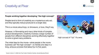 14
Creativity at Pixar
People working together developing “the high concept”
People tend to think of creativity as a mysterious solo act,
and they typically reduce products to a single idea:
This is a movie about toys, or dinosaurs, or love, they’ll say.
However, in filmmaking and many other kinds of complex
product development, creativity involves a large number of
people from different disciplines working effectively together
to solve a great many problems.
The initial idea for the movie—what people in the movie
business call “the high concept”—is merely one step in a
long, arduous process that takes four to five years.
Source: Catmull, E. (2008) How Pixar Fosters Collective Creativity, Harvard Business Review
High concept of “Up”: Fly away
 