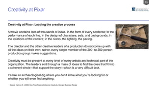 15
Creativity at Pixar
Source: Catmull, E. (2008) How Pixar Fosters Collective Creativity, Harvard Business Review
Creativity at Pixar: Leading the creative process
A movie contains tens of thousands of ideas. In the form of every sentence; in the
performance of each line; in the design of characters, sets, and backgrounds; in
the locations of the camera; in the colors, the lighting, the pacing.
The director and the other creative leaders of a production do not come up with
all the ideas on their own; rather, every single member of the 200- to 250-person
production group makes suggestions.
Creativity must be present at every level of every artistic and technical part of the
organization. The leaders sort through a mass of ideas to find the ones that fit into
a coherent whole—that support the story—which is a very difficult task.
It’s like an archaeological dig where you don’t know what you’re looking for or
whether you will even find anything.
 