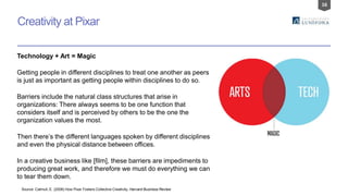 16
Creativity at Pixar
Source: Catmull, E. (2008) How Pixar Fosters Collective Creativity, Harvard Business Review
Technology + Art = Magic
Getting people in different disciplines to treat one another as peers
is just as important as getting people within disciplines to do so.
Barriers include the natural class structures that arise in
organizations: There always seems to be one function that
considers itself and is perceived by others to be the one the
organization values the most.
Then there’s the different languages spoken by different disciplines
and even the physical distance between offices.
In a creative business like [film], these barriers are impediments to
producing great work, and therefore we must do everything we can
to tear them down.
 