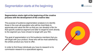 20
Segmentation starts right at the beginning of the creative
process with the development of the creative idea
The purpose of audience segmentation analysis is to identify
those in the over-all population who will be most likely to
appreciate and value the film so that you can develop a film for
that specific audience segment and later to target he work directly
to the segment you have chosen to target with your film.
The goal of segmentation is to find audience members that you
will target with your product, those who will be most satisfied by
the artistic product you have to offer.
In order to find those individuals you have to research or to
commission research to a specialized agency.
Segmentation starts at the beginning
 