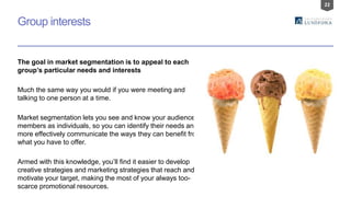 22
Group interests
The goal in market segmentation is to appeal to each
group’s particular needs and interests
Much the same way you would if you were meeting and
talking to one person at a time.
Market segmentation lets you see and know your audience
members as individuals, so you can identify their needs and
more effectively communicate the ways they can benefit from
what you have to offer.
Armed with this knowledge, you’ll find it easier to develop
creative strategies and marketing strategies that reach and
motivate your target, making the most of your always too-
scarce promotional resources.
 