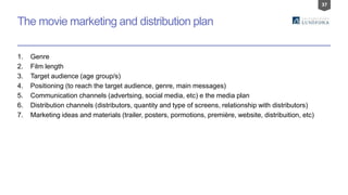 37
The movie marketing and distribution plan
1. Genre
2. Film length
3. Target audience (age group/s)
4. Positioning (to reach the target audience, genre, main messages)
5. Communication channels (advertsing, social media, etc) e the media plan
6. Distribution channels (distributors, quantity and type of screens, relationship with distributors)
7. Marketing ideas and materials (trailer, posters, pormotions, première, website, distribuition, etc)
 