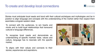 40
To create and develop local connections
To connect with the audiences, to win hearts and
minds and to build loyal relationships that transcend
cultural or language differences.
To recognise local needs and demonstrate an
understanding of specific markets’ taste, values and
culture, language has to resonate with the specific
market.
To aligns with their values and connects to their
stories, experiences and aspirations.
Stories must anticipate local needs and bond with their cultural archetypes and mythologies and be in
position to align language and concepts with the understanding of the market rather than expect them
assimilate a singular western ideal.
 