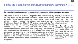 41
Stories are a core human trait. But there are few storylines.
So maintaining audiences requires to relenlessly improve the ability to realy the same tale.
The allure of power, a centuries-
old story, House of Cards, produced
by Media Rights capital, Netflix
original channel, based in
Washington: based on Michael
Dobbs book, set in London,
adpated by the BBC,
Shakespearean themes, particularly
the characters of Lady Macbeth and
Richard III, the technique of “the
breaking of the fourth wall”, actors
speaking to the audience, exemple
how the same theme can be made
compelling.
Rags-to-riches, immoratlised by
Cinderella, reality shows convey
the same theme: Susan Boyle
winner of 2009 Britain’s Got Talent:
47, single, unemployed; Liu Wei,
first prize playing pian in China’s
Got Talent, had no arms used his
toes; Sung-Bong Choi, winner of
2011’s Korea’s Got Talent was
abandoned by parents when three,
ran away from orphanage at five,
lived in a container for tem years,
was once buried alive.
Wealth, a constant in TV
stories: Dallas in the 70’s,
Keep up with the
Kardashians which has
aired nine series
The TV advert, the
mainstay of TV, generates
$200 billion global per
year, some of the most
compelling content on
television, the best ones
are unlikely to be fast
forwarded
 