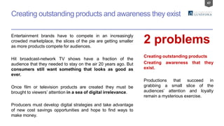 47
Creating outstanding products and awareness they exist
Entertainment brands have to compete in an increasingly
crowded marketplace, the slices of the pie are getting smaller
as more products compete for audiences.
Hit broadcast-network TV shows have a fraction of the
audience that they needed to stay on the air 20 years ago. But
consumers still want something that looks as good as
ever.
Once film or television products are created they must be
brought to viewers’ attention in a sea of digital irrelevance.
Producers must develop digital strategies and take advantage
of new cost savings opportunities and hope to find ways to
make money.
2 problems
Creating outstanding products
Creating awareness that they
exist.
Productions that succeed in
grabbing a small slice of the
audiences’ attention and loyalty
remain a mysterious exercise.
 