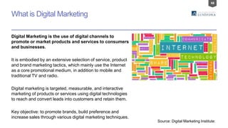 48
What is Digital Marketing
Digital Marketing is the use of digital channels to
promote or market products and services to consumers
and businesses.
It is embodied by an extensive selection of service, product
and brand marketing tactics, which mainly use the Internet
as a core promotional medium, in addition to mobile and
traditional TV and radio.
Digital marketing is targeted, measurable, and interactive
marketing of products or services using digital technologies
to reach and convert leads into customers and retain them.
Key objective: to promote brands, build preference and
increase sales through various digital marketing techniques.
Source: Digital Marketing Institute:
 