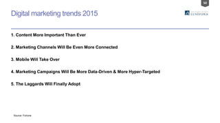 50
Digital marketing trends 2015
1. Content More Important Than Ever
2. Marketing Channels Will Be Even More Connected
3. Mobile Will Take Over
4. Marketing Campaigns Will Be More Data-Driven & More Hyper-Targeted
5. The Laggards Will Finally Adopt
Source: Fortune
 