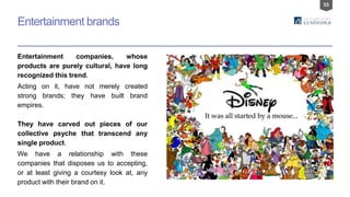 55
Entertainment brands
Entertainment companies, whose
products are purely cultural, have long
recognized this trend.
Acting on it, have not merely created
strong brands; they have built brand
empires.
They have carved out pieces of our
collective psyche that transcend any
single product.
We have a relationship with these
companies that disposes us to accepting,
or at least giving a courtesy look at, any
product with their brand on it.
 