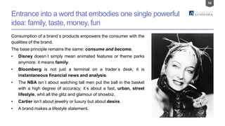 56
Entrance into a word that embodies one single powerful
idea: family, taste, money, fun
Consumption of a brand´s products empowers the consumer with the
qualities of the brand.
The base principle remains the same: consume and become.
• Disney doesn´t simply mean animated features or theme parks
anymore: it means family.
• Bloomberg is not just a terminal on a trader´s desk; it is
instantaneous financial news and analysis.
• The NBA isn´t about watching tall men put the ball in the basket
with a high degree of accuracy; it´s about a fast, urban, street
lifestyle, whit all the glitz and glamour of showbiz.
• Cartier isn’t about jewelry or luxury but about desire.
• A brand makes a lifestyle statement.
 