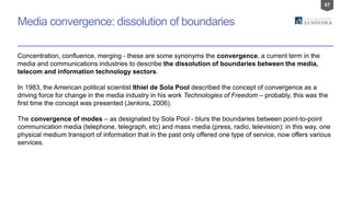 67
Media convergence: dissolution of boundaries
Concentration, confluence, merging - these are some synonyms the convergence, a current term in the
media and communications industries to describe the dissolution of boundaries between the media,
telecom and information technology sectors.
In 1983, the American political scientist Ithiel de Sola Pool described the concept of convergence as a
driving force for change in the media industry in his work Technologies of Freedom – probably, this was the
first time the concept was presented (Jenkins, 2006).
The convergence of modes – as designated by Sola Pool - blurs the boundaries between point-to-point
communication media (telephone, telegraph, etc) and mass media (press, radio, television): in this way, one
physical medium transport of information that in the past only offered one type of service, now offers various
services.
 