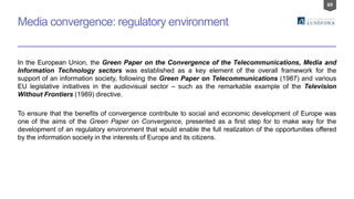 69
Media convergence: regulatory environment
In the European Union, the Green Paper on the Convergence of the Telecommunications, Media and
Information Technology sectors was established as a key element of the overall framework for the
support of an information society, following the Green Paper on Telecommunications (1987) and various
EU legislative initiatives in the audiovisual sector – such as the remarkable example of the Television
Without Frontiers (1989) directive.
To ensure that the benefits of convergence contribute to social and economic development of Europe was
one of the aims of the Green Paper on Convergence, presented as a first step for to make way for the
development of an regulatory environment that would enable the full realization of the opportunities offered
by the information society in the interests of Europe and its citizens.
 