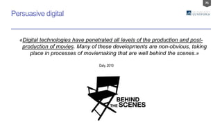 75
Persuasive digital
«Digital technologies have penetrated all levels of the production and post-
production of movies. Many of these developments are non-obvious, taking
place in processes of moviemaking that are well behind the scenes.»
Daly, 2010
 