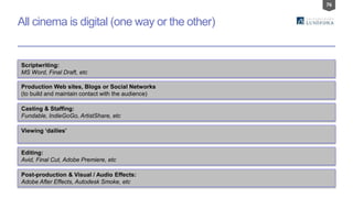 76
All cinema is digital (one way or the other)
Scriptwriting:
MS Word, Final Draft, etc
Production Web sites, Blogs or Social Networks
(to build and maintain contact with the audience)
Casting & Staffing:
Fundable, IndieGoGo, ArtistShare, etc
Viewing ‘dailies’
Editing:
Avid, Final Cut, Adobe Premiere, etc
Post-production & Visual / Audio Effects:
Adobe After Effects, Autodesk Smoke, etc
 