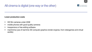 77
All cinema is digital (one way or the other)
Lower production costs
 HD film cameras under 200€
 mobile phones with good quality cameras
 inexpensive or free editing software
 machinima (use of real time 3D computer graphics render engines, from videogames and virtual
worlds)
 