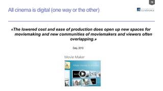 78
All cinema is digital (one way or the other)
«The lowered cost and ease of production does open up new spaces for
moviemaking and new communities of moviemakers and viewers often
overlapping.»
Daly, 2010
 