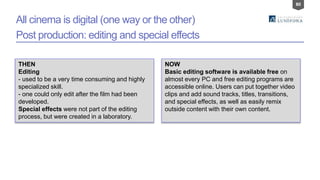 80
All cinema is digital (one way or the other)
Post production: editing and special effects
THEN
Editing
- used to be a very time consuming and highly
specialized skill.
- one could only edit after the film had been
developed.
Special effects were not part of the editing
process, but were created in a laboratory.
NOW
Basic editing software is available free on
almost every PC and free editing programs are
accessible online. Users can put together video
clips and add sound tracks, titles, transitions,
and special effects, as well as easily remix
outside content with their own content.
 