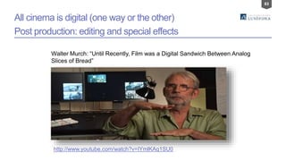 83
All cinema is digital (one way or the other)
Post production: editing and special effects
http://www.youtube.com/watch?v=IYmlKAq1SU0
Walter Murch: “Until Recently, Film was a Digital Sandwich Between Analog
Slices of Bread”
 