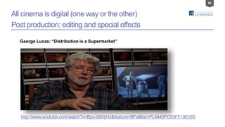 85
All cinema is digital (one way or the other)
Post production: editing and special effects
George Lucas: “Distribution is a Supermarket”
http://www.youtube.com/watch?v=Bpu-QlVtjhU&feature=BFa&list=PL4443FC93FF19E065
 