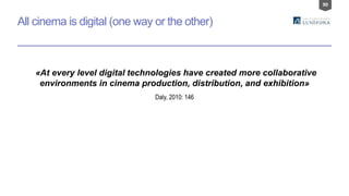 90
“«At every level digital technologies have created more collaborative
environments in cinema production, distribution, and exhibition»
All cinema is digital (one way or the other)
Daly, 2010: 146
 