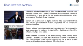 96
Short form web contents
Comedian Jon Stewart returns in HBO short-form deal Deal with cable
television channel HBO (TWX.N) to produce short-form digital content on
current events in what will be his first announced entertainment project
since quitting "The Daily Show" in August.
Content will be shown on its digital platforms HBO NOW and HBO GO.
HBO will also get the first look at other, unspecified, film and TV ventures
from the comedian.
Stewart will view current events through his unique prism" and work with a
graphics company to produced timely short-form digital content that will be
refreshed multiple times a day.
Jerry Seinfeld, co-creator of the award-winning 1990s comedy series
"Seinfeld," launched a popular web series in 2012 called "Comedians in
Cars Getting Coffee," made up of short episodes, that is now in its sixth
season and has been streamed about 100 million times.
 