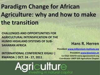 Paradigm Change for African
Agriculture: why and how to make
the transition
CHALLENGES AND OPPORTUNITIES FOR
AGRICULTURAL INTENSIFICATION OF THE
HUMID HIGHLAND SYSTEMS OF SUB-
SAHARAN AFRICA                                    Hans R. Herren
                                    President www.millennium-institute.org
INTERNATIONAL CONFERENCE KIGALI |               President www.biovision.ch
                                        Co-Chair IAASTD www.agassessment.org
RWANDA | OCT. 24 - 27, 2011           Coordinator UNEP GER Agriculture Chapter
 