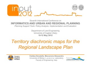 Seventh International Conference on
INFORMATICS AND URBAN AND REGIONAL PLANNING
  Planning Support Tools: Policy Analysis, Implementation and Evaluation

                     Department of Land Engineering
                       University of Cagliari (Italy)
                            10-12 May 2012


Territory diachronic maps for the
   Regional Landscape Plan
                  Cialdea Donatella, Maccarone Alessandra
                  University of Molise, L.a.co.s.t.a. Laboratory,
                          Faculty of Engineering, Italy
 