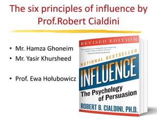 The six principles of influence by
Prof.Robert Cialdini
• Mr. Hamza Ghoneim
• Mr. Yasir Khursheed
• Prof. Ewa Hołubowicz
 