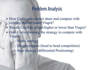  How Cialis gain market share and compete with
  existing market leader Viagra?
 Should Cialis be priced higher or lower than Viagra?
 How Cialis choosing the strategy to compete with
  Viagra :
      - Niche strategy
      - Direct compete (head to head competition)
      - Beat strategy (differential Positioning)
 