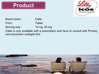Product
     Product

Brand name :              Cialis
Form :                    Tablet
Serving size :            10 mg, 20 mg
Cialis is only available with a prescription and have to consult with Primary
care physician/ urologist first.
 