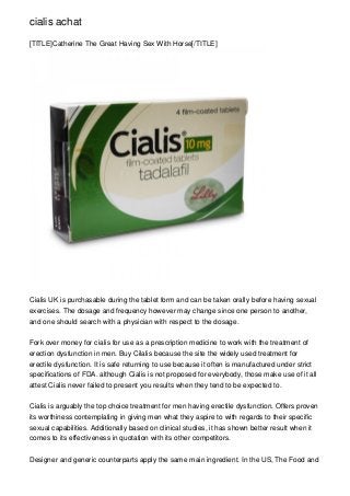 cialis achat

[TITLE]Catherine The Great Having Sex With Horse[/TITLE]




Cialis UK is purchasable during the tablet form and can be taken orally before having sexual
exercises. The dosage and frequency however may change since one person to another,
and one should search with a physician with respect to the dosage.


Fork over money for cialis for use as a prescription medicine to work with the treatment of
erection dysfunction in men. Buy Cilalis because the site the widely used treatment for
erectile dysfunction. It is safe returning to use because it often is manufactured under strict
specifications of FDA. although Cialis is not proposed for everybody, those make use of it all
attest Cialis never failed to present you results when they tend to be expected to.


Cialis is arguably the top choice treatment for men having erectile dysfunction. Offers proven
its worthiness contemplating in giving men what they aspire to with regards to their specific
sexual capabilities. Additionally based on clinical studies, it has shown better result when it
comes to its effectiveness in quotation with its other competitors.


Designer and generic counterparts apply the same main ingredient. In the US, The Food and
 