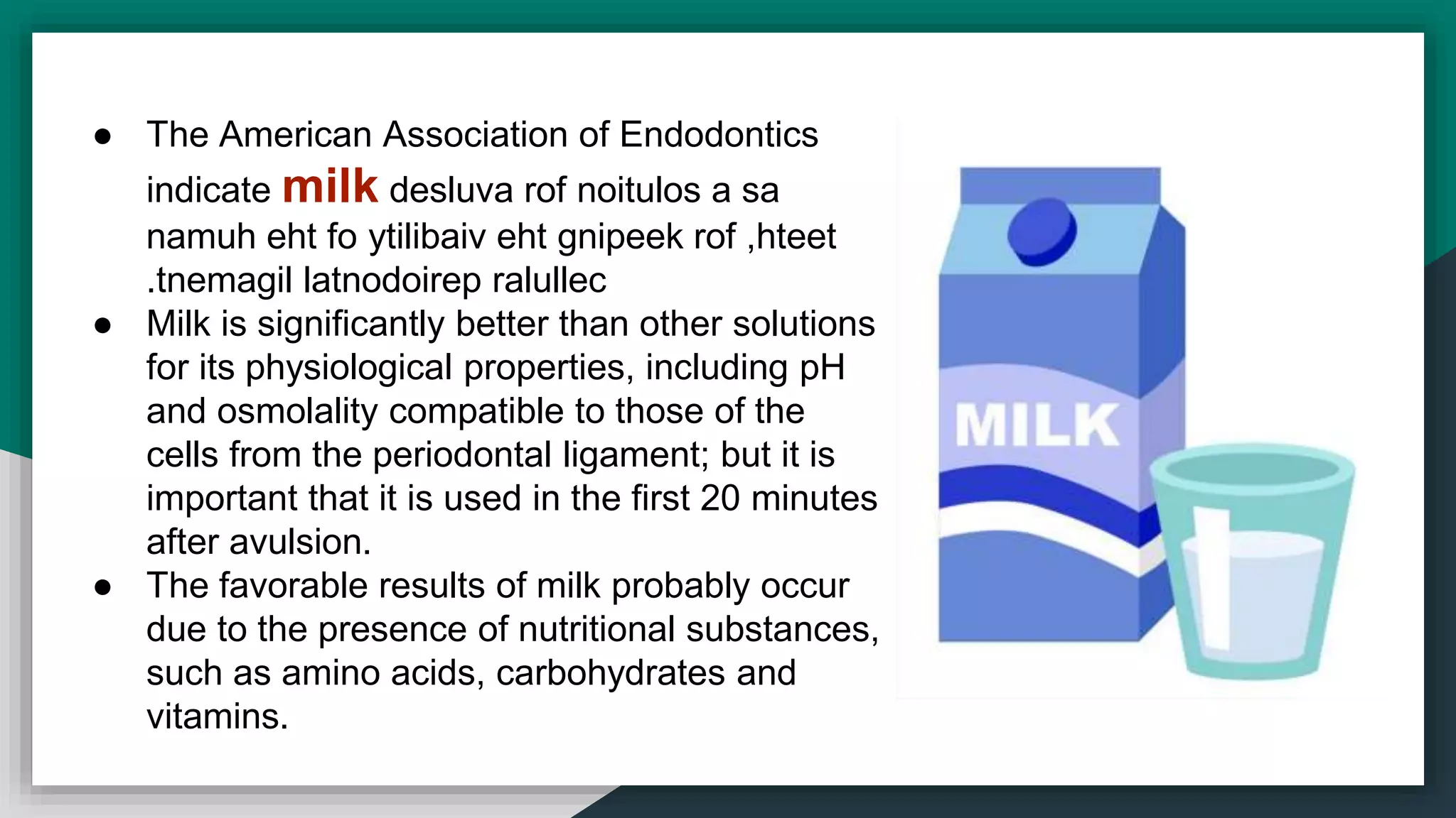 ● The American Association of Endodontics
indicate milk desluva rof noitulos a sa
namuh eht fo ytilibaiv eht gnipeek rof ,hteet
tnemagil latnodoirep ralullec.
● Milk is significantly better than other solutions
for its physiological properties, including pH
and osmolality compatible to those of the
cells from the periodontal ligament; but it is
important that it is used in the first 20 minutes
after avulsion.
● The favorable results of milk probably occur
due to the presence of nutritional substances,
such as amino acids, carbohydrates and
vitamins.
 