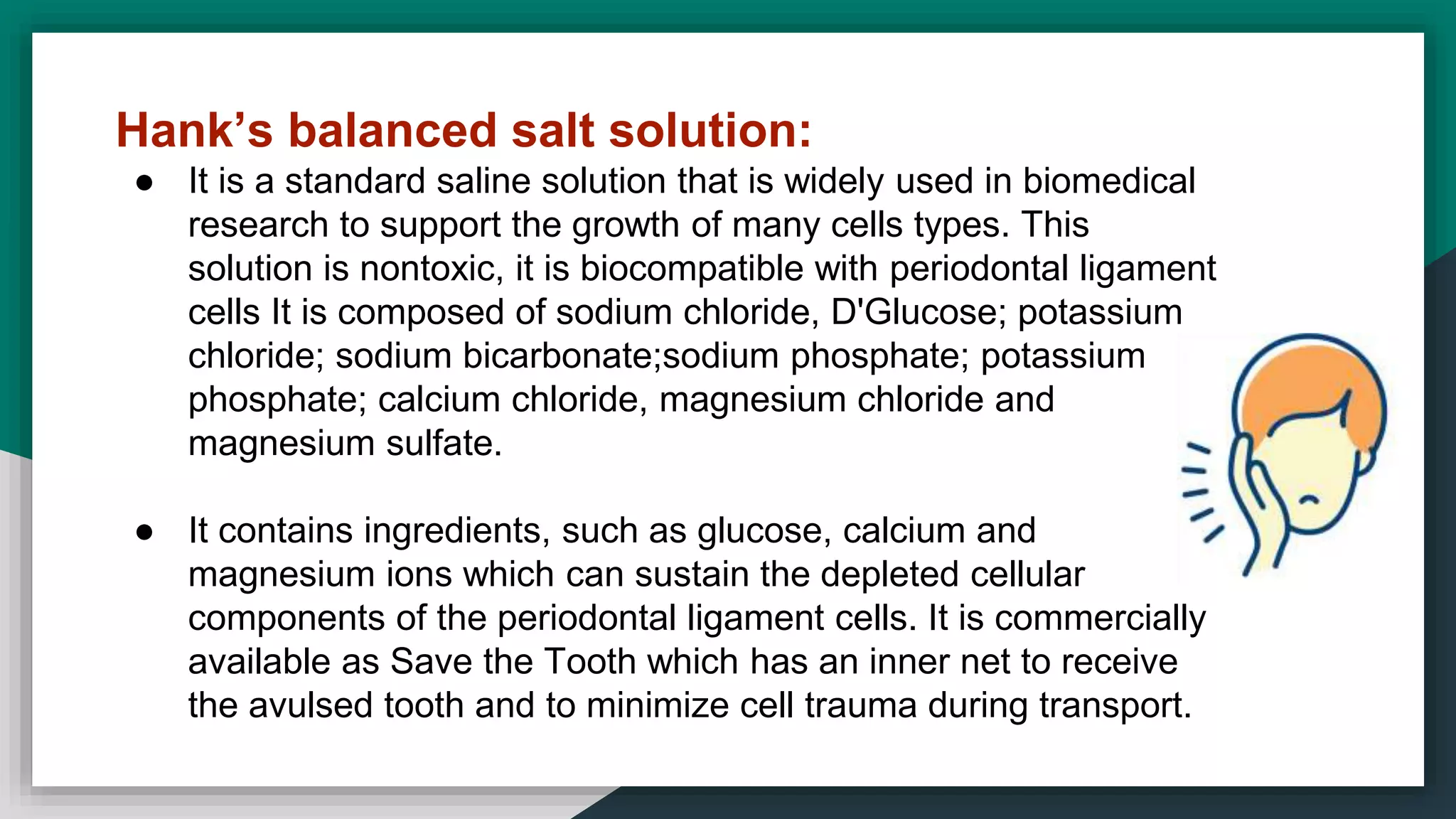 Hank’s balanced salt solution:
● It is a standard saline solution that is widely used in biomedical
research to support the growth of many cells types. This
solution is nontoxic, it is biocompatible with periodontal ligament
cells It is composed of sodium chloride, D'Glucose; potassium
chloride; sodium bicarbonate;sodium phosphate; potassium
phosphate; calcium chloride, magnesium chloride and
magnesium sulfate.
● It contains ingredients, such as glucose, calcium and
magnesium ions which can sustain the depleted cellular
components of the periodontal ligament cells. It is commercially
available as Save the Tooth which has an inner net to receive
the avulsed tooth and to minimize cell trauma during transport.
 