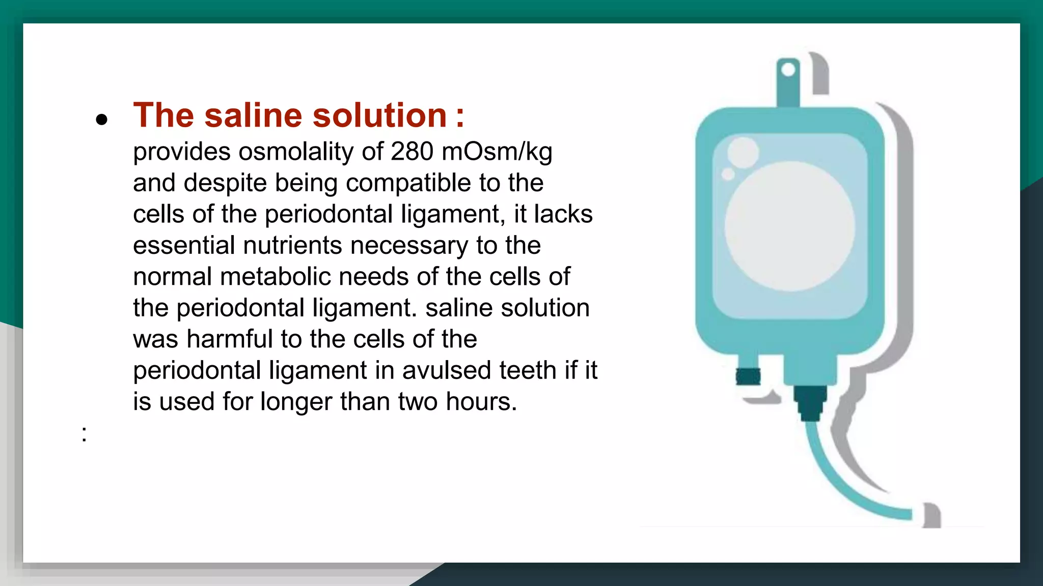 ● The saline solution :
provides osmolality of 280 mOsm/kg
and despite being compatible to the
cells of the periodontal ligament, it lacks
essential nutrients necessary to the
normal metabolic needs of the cells of
the periodontal ligament. saline solution
was harmful to the cells of the
periodontal ligament in avulsed teeth if it
is used for longer than two hours.
:
 