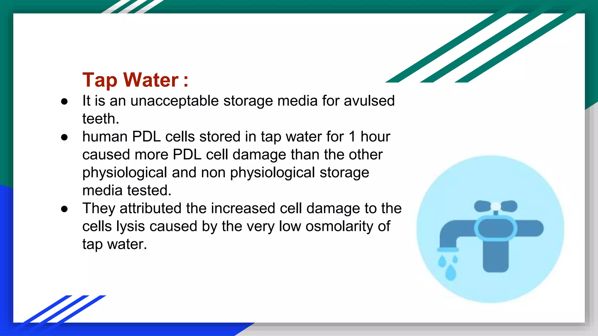 Tap Water :
● It is an unacceptable storage media for avulsed
teeth.
● human PDL cells stored in tap water for 1 hour
caused more PDL cell damage than the other
physiological and non physiological storage
media tested.
● They attributed the increased cell damage to the
cells lysis caused by the very low osmolarity of
tap water.
 