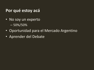 Por qué estoy acá
• No soy un experto
  – 50%/50%
• Oportunidad para el Mercado Argentino
• Aprender del Debate
 