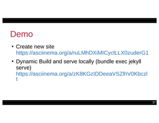 37
Demo
●
Create new site
https://asciinema.org/a/ruLMhDXiMICyclLLX0zuderG1
●
Dynamic Build and serve locally (bundle exec jekyll
serve)
https://asciinema.org/a/zK8KGzIDDeeaVSZlhV0Kbczl
t
 