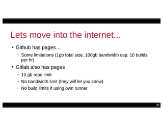 40
Lets move into the internet...
●
Github has pages…
– Some limitations (1gb total size, 100gb bandwidth cap, 10 builds
per hr)
●
Gitlab also has pages
– 10 gb repo limit
– No bandwidth limit (they will let you know)
– No build limits if using own runner
 