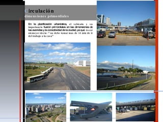 En la planificación urbanística,  el vehículo y su importancia  fueron primordiales en las dimensiones de las avenidas y la conectividad de la ciudad, ya que  óscar niemeyer decía: “ no debe tomar mas de 10 min de ir del trabajo a la casa” C irculación  dimensiones primordiales 