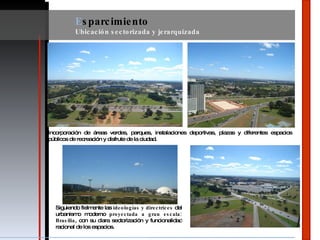 E sparcimiento Ubicación sectorizada y jerarquizada Incorporación de áreas verdes, parques, instalaciones deportivas, plazas y diferentes espacios públicos de recreación y disfrute de la ciudad. Siguiendo fielmente las  ideologías y directrices  del urbanismo moderno  proyectada a gran escala: Brasilia , con su clara sectorización y funcionalidad racional de los espacios. 