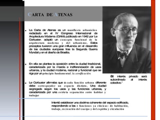 C ARTA  DE  A TENAS La Carta de Atenas es un  manifiesto urbanístico  redactado en el IV Congreso Internacional de Arquitectura Moderna (CIAM)   publicado en 1942 por Le Corbusier . adoptó un  concepto funcional de la arquitectura moderna y del urbanismo .  Estos preceptos tuvieron una gran influencia en el desarrollo de las ciudades europeas tras la Segunda Guerra Mundial y en el diseño de Brasilia. “ El interés privado será subordinado al interés colectivo .” En ella se plantea la oposición entre la ciudad tradicional, caracterizada por la mezcla e indiferenciación de usos urbanos, y la ciudad moderna, racional y funcional que se rige por un  principio fundamental:  la zonificación Le Corbusier afirmaba que a  cada función urbana  diferente debe  corresponder un espacio distinto . Una ciudad segregada según los usos y las funciones urbanas, y caracterizada por una  estricta separación entre habitar y trabajar Intentó establecer una doctrina coherente del espacio edificado, respondiendo a las  4 funciones ya clásicas: de habitación, trabajo, recreación del cuerpo y del espíritu y circulación 