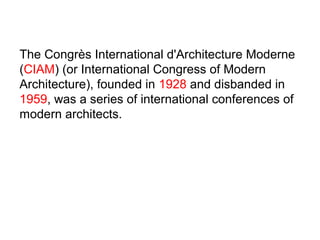 The Congrès International d'Architecture Moderne
(CIAM) (or International Congress of Modern
Architecture), founded in 1928 and disbanded in
1959, was a series of international conferences of
modern architects.
 