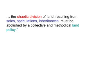 … the chaotic division of land, resulting from
sales, speculations, inheritances, must be
abolished by a collective and methodical land
policy.“
 