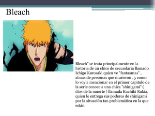 Bleach
Bleach" se trata principalmente en la
historia de un chico de secundaria llamado
Ichigo Kurosaki quien ve "fantasmas" ,
almas de personas que murieron , y como
lo voy a mencionar en el primer capitulo de
la serie conoce a una chica "shinigami" (
dios de la muerte ) llamada Kuchiki Rukia,
quien le entrega sus poderes de shinigami
por la situación tan problemática en la que
están
 