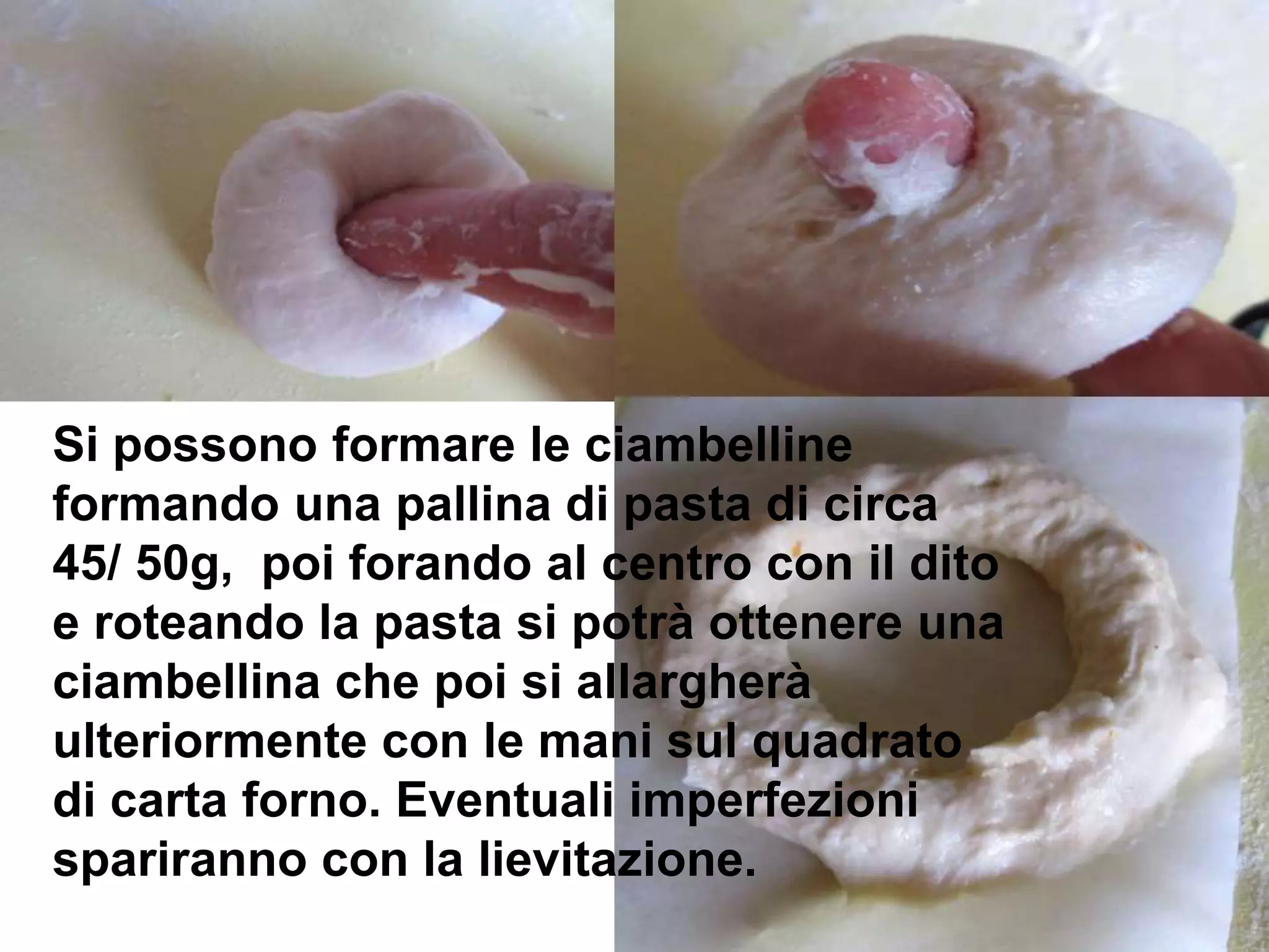 Si possono formare le ciambelline
formando una pallina di pasta di circa
45/ 50g, poi forando al centro con il dito
e roteando la pasta si potrà ottenere una
ciambellina che poi si allargherà
ulteriormente con le mani sul quadrato
di carta forno. Eventuali imperfezioni
spariranno con la lievitazione.