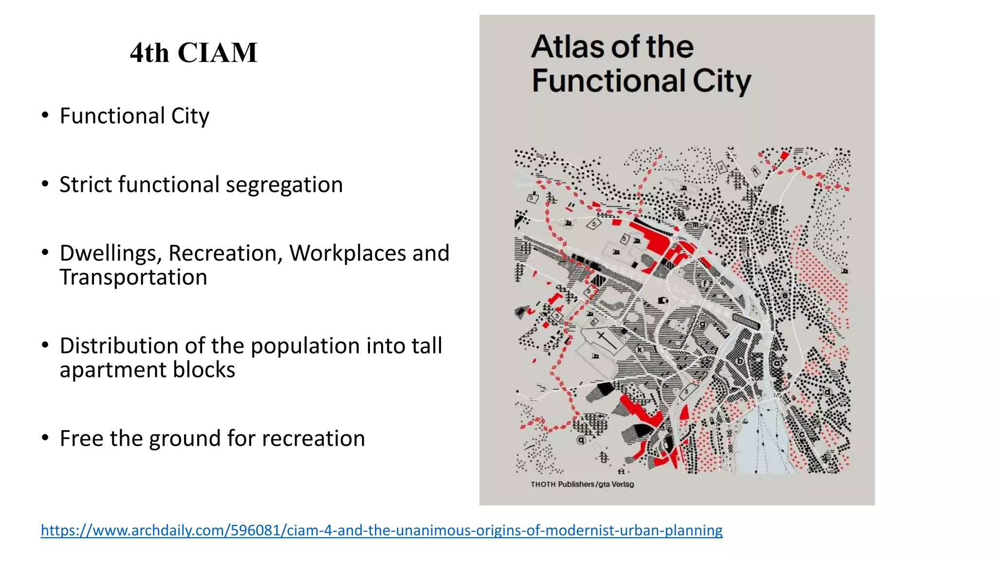 • Functional City
• Strict functional segregation
• Dwellings, Recreation, Workplaces and
Transportation
• Distribution of the population into tall
apartment blocks
• Free the ground for recreation
https://www.archdaily.com/596081/ciam-4-and-the-unanimous-origins-of-modernist-urban-planning
4th CIAM