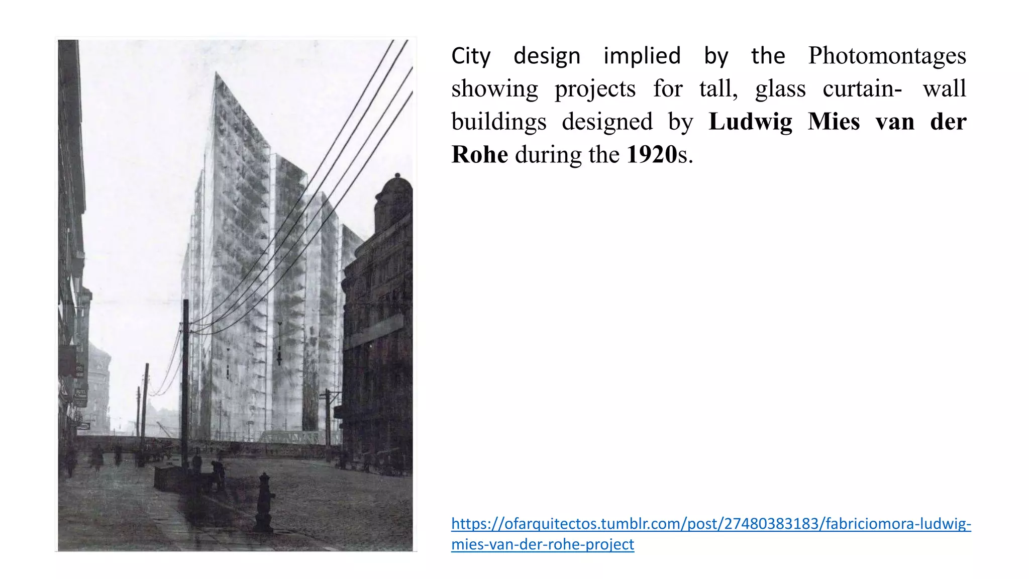 City design implied by the Photomontages
showing projects for tall, glass curtain- wall
buildings designed by Ludwig Mies van der
Rohe during the 1920s.
https://ofarquitectos.tumblr.com/post/27480383183/fabriciomora-ludwig-
mies-van-der-rohe-project