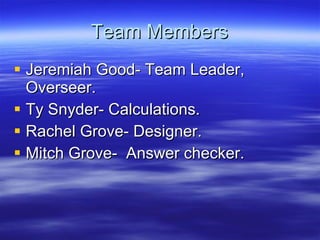Team Members Jeremiah Good- Team Leader, Overseer.  Ty Snyder- Calculations. Rachel Grove- Designer. Mitch Grove-  Answer checker. 